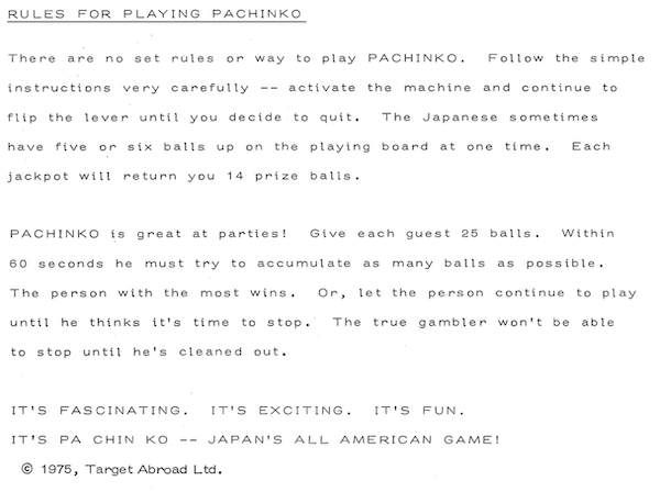 RULES FOR PLAYING PACHINKO: There are no set rules or way to play PACHINKO. Follow the simple instructions very carefully - - activate the machine and continue to flip the lever until you decide to quit. The Japanese sometimes have five or six balls up on the playing board at one time. Each jackpot will return you 14 prize balls. PACHINKO is great at parties! Give each quest 25 balls. Within 60 seconds he must try to accumulate as many balls as possible. The person with the most wins. Or, let the person continue to play until he thinks it's time to stop. The true gambler won't be able to stop until he's cleaned out. IT'S FASCINATING. IT'S EXCITING. IT'S FUN. IT'S PA CHIN KO - - JAPAN'S ALL AMERICAN GAME!