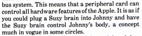 ...bus system. This means that a peripheral card can control all hardware features of the Apple. It is as if you could plug a Suzy brain into Johnny and have the Suzy brain control Johnny's body, a concept much in vogue in some circles.