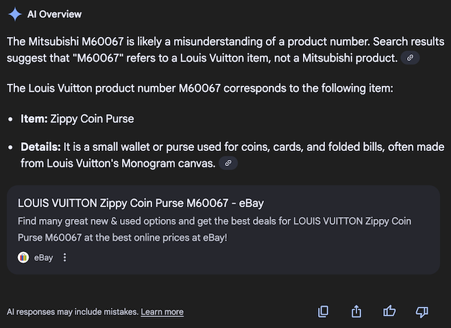 AI Overview: The Mitsubishi M60067 is likely a misunderstanding of a product number. Search results suggest that 'M60067' refers to a Louis Vuitton item, not a Mitsubishi product. The Louis Vuitton product number M60067 corresponds to the following item: Item: Zippy Coin Purse, Details: It is a small wallet or purse used for coins, cards, and folded bills, often made from Louis Vuitton's Monogram canvas. And then it's followed by an eBay ad.