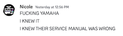 Nicole on discord. In all-caps, 'fucking yamaha. i knew it. i knew their service manual was wrong.