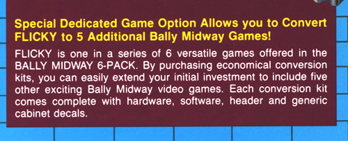 Special Dedicated Game Option Allows you to Convert FLICKY to 5 Additional Bally Midway Games! FLICKY is one in a series of 6 versatile games offered in the BALLY MIDWAY 6-PACK. By purchasing economical conversion kits, you can easily extend your initial investment to include five other exciting Bally Midway video games. Each conversion kit comes complete with software, header, and generic cabinet decals.