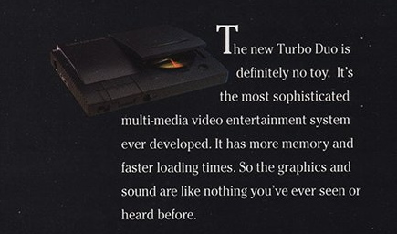 The new Turbo Duo is definitely no toy. It's the most sophisticated multi-media video entertainment system ever developed. It has more memory and faster loading times. So the graphics and sound are like nothing you've ever seen or heard before.