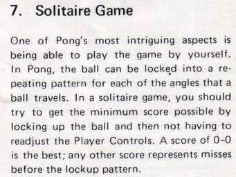 Manual extract: 7. Solitaire Game. One of Pong's most intriguing aspects is being able to play the game by yourself. In Pong, the ball can be locked into a repeating pattern for each of the angles that a ball travels. In a solitaire game, you should try to get the minimum score possible by locking up the ball and then not having to readjust the Player Controls. A score of 0-0 is the best; any other score represents misses before the lockup pattern.