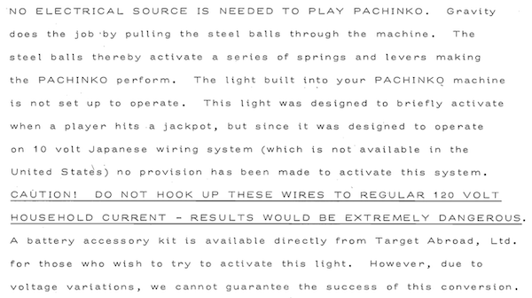NO ELECTRICAL SOURCE IS NEEDED TO PLAY PACHINKO. Gravity does the job 'by pulling the steel balls through the machine. The steel balls thereby activate a series of springs and levers making the PACHINKO perform. The light built into your PACHINKO machine is not set up to operate. This light was designed to briefly activate when a player hits a jackpot, but since it was designed to operate on 10 volt Japanese wiring system (which is not available in the United States) no provision has been made to activate this system. CAUTION! DO NOT HOOK UP THESE WIRES TO REGULAR 120 VOLT HOUSEHOLD CURRENT - RESULTS WOULD BE EXTREMELY DANGEROUS. A battery accessory kit is available directly from Target Abroad, Ltd. for those who wish to try to activate this light. However, due to voltage variations, we cannot guarantee the success of this conversion.