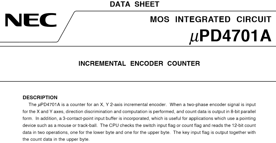 The μPD4701A is a counter for an X, Y 2-axis incremental encoder. When a two-phase encoder signal is input for the X and Y axes, direction discrimination and computation is performed, and count data is output in 8-bit parallel form. In addition, a 3-contact-point input buffer is incorporated, which is useful for applications which use a pointing device such as a mouse or track-ball. The CPU checks the switch input flag or count flag and reads the 12-bit count data in two operations, one for the lower byte and one for the upper byte. The key input flag is output together with the count data in the upper byte.