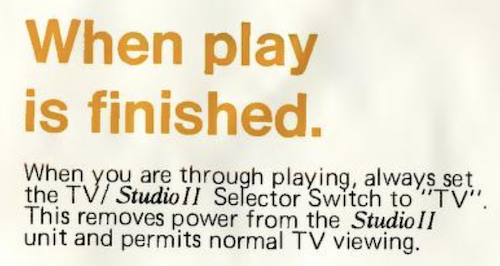 RCA Studio II manual: When play is finished. When you are through playing, always set the TV/Studio II Selector Switch to 'TV'. This removes power from the Studio II unit and permits normal TV viewing.